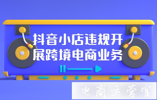 抖音小店違規(guī)開展跨境電商業(yè)務(wù)會(huì)有哪些處罰?